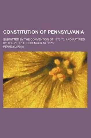 Cover of Constitution of Pennsylvania; Submitted by the Convention of 1872-73, and Ratified by the People, December 16, 1873