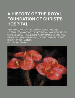 Book cover for A History of the Royal Foundation of Christ's Hospital; With an Acount of the Plan of Education, the Internal Economy of the Institution, and Memoirs of Eminent Blues Preceded by a Narrative of the Rise, Progress, and Suppression of the Convent of the Grey F