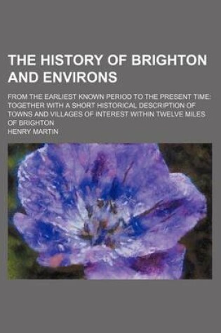 Cover of The History of Brighton and Environs; From the Earliest Known Period to the Present Time Together with a Short Historical Description of Towns and Villages of Interest Within Twelve Miles of Brighton