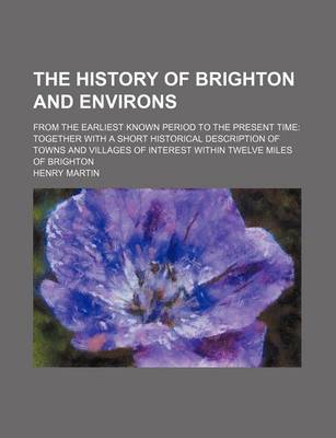 Book cover for The History of Brighton and Environs; From the Earliest Known Period to the Present Time Together with a Short Historical Description of Towns and Villages of Interest Within Twelve Miles of Brighton