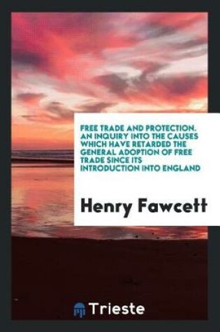 Cover of Free Trade and Protection. an Inquiry Into the Causes Which Have Retarded the General Adoption of Free Trade Since Its Introduction Into England
