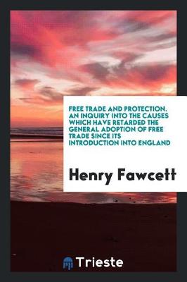 Book cover for Free Trade and Protection. an Inquiry Into the Causes Which Have Retarded the General Adoption of Free Trade Since Its Introduction Into England