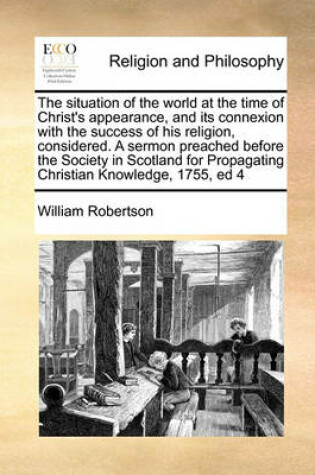 Cover of The situation of the world at the time of Christ's appearance, and its connexion with the success of his religion, considered. A sermon preached before the Society in Scotland for Propagating Christian Knowledge, 1755, ed 4