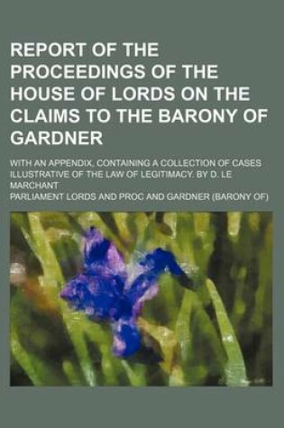 Cover of Report of the Proceedings of the House of Lords on the Claims to the Barony of Gardner; With an Appendix, Containing a Collection of Cases Illustrative of the Law of Legitimacy. by D. Le Marchant