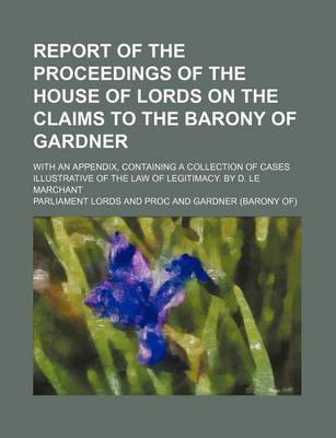 Book cover for Report of the Proceedings of the House of Lords on the Claims to the Barony of Gardner; With an Appendix, Containing a Collection of Cases Illustrative of the Law of Legitimacy. by D. Le Marchant