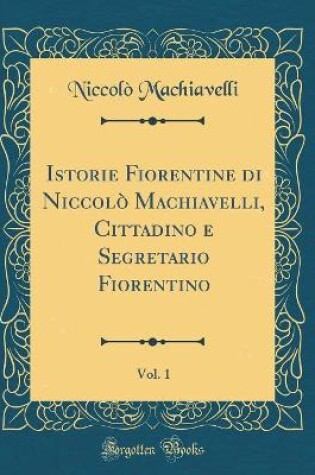 Cover of Istorie Fiorentine Di Niccolo Machiavelli, Cittadino E Segretario Fiorentino, Vol. 1 (Classic Reprint)