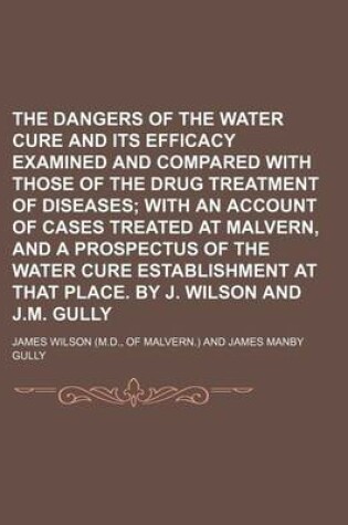 Cover of The Dangers of the Water Cure and Its Efficacy Examined and Compared with Those of the Drug Treatment of Diseases; With an Account of Cases Treated at Malvern, and a Prospectus of the Water Cure Establishment at That Place. by J. Wilson and J.M. Gully