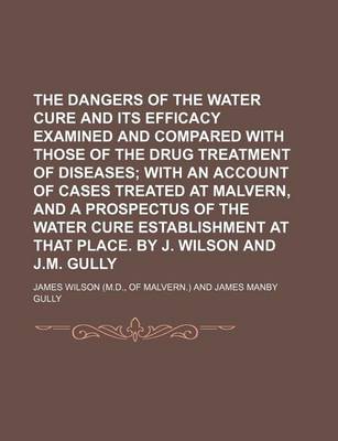 Book cover for The Dangers of the Water Cure and Its Efficacy Examined and Compared with Those of the Drug Treatment of Diseases; With an Account of Cases Treated at Malvern, and a Prospectus of the Water Cure Establishment at That Place. by J. Wilson and J.M. Gully