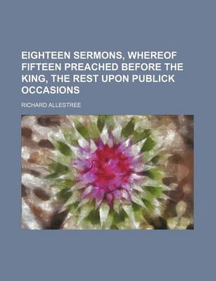 Book cover for Eighteen Sermons, Whereof Fifteen Preached Before the King, the Rest Upon Publick Occasions