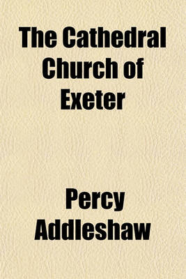 Book cover for The Cathedral Church of Exeter (Volume 13); A Description of Its Fabric and a Brief History of the Episcopal See