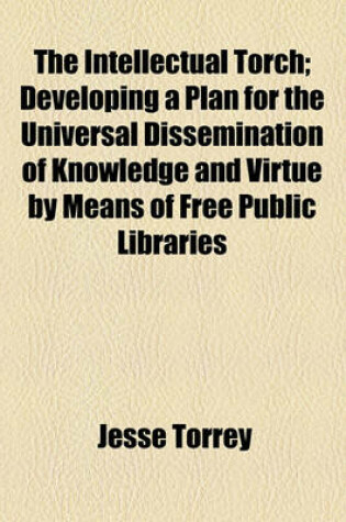 Cover of The Intellectual Torch; Developing a Plan for the Universal Dissemination of Knowledge and Virtue by Means of Free Public Libraries