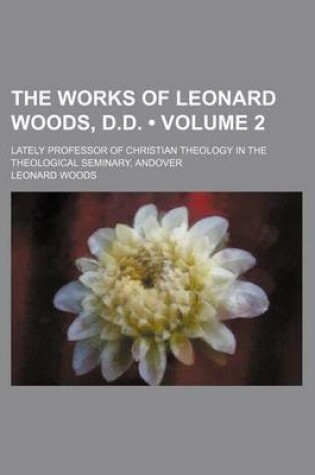 Cover of The Works of Leonard Woods, D.D. (Volume 2); Lately Professor of Christian Theology in the Theological Seminary, Andover