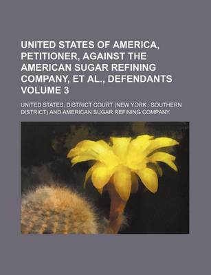 Book cover for United States of America, Petitioner, Against the American Sugar Refining Company, et al., Defendants Volume 3