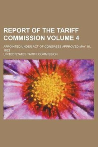 Cover of Report of the Tariff Commission Volume 4; Appointed Under Act of Congress Approved May 15, 1882