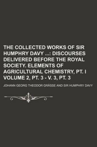 Cover of The Collected Works of Sir Humphry Davy Volume 2, PT. 3 - V. 3, PT. 3; Discourses Delivered Before the Royal Society. Elements of Agricultural Chemistry, PT. I