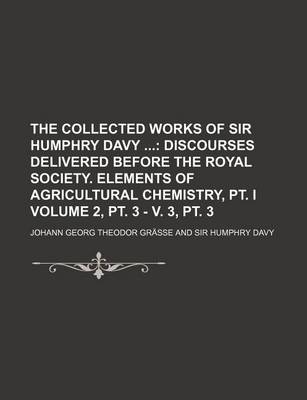 Book cover for The Collected Works of Sir Humphry Davy Volume 2, PT. 3 - V. 3, PT. 3; Discourses Delivered Before the Royal Society. Elements of Agricultural Chemistry, PT. I