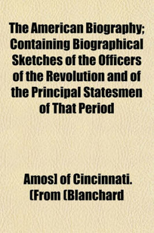 Cover of The American Biography; Containing Biographical Sketches of the Officers of the Revolution and of the Principal Statesmen of That Period