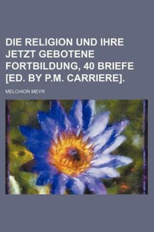 Cover of Die Religion Und Ihre Jetzt Gebotene Fortbildung, 40 Briefe [Ed. by P.M. Carriere].