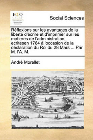 Cover of Réflexions Sur Les Avantages de la Liberté d'Écrire Et d'Imprimer Sur Les Matieres de l'Administration, Ecritesen 1764 À 'occasion de la Déclaration Du Roi Du 28 Mars ... Par M. l'A. M.