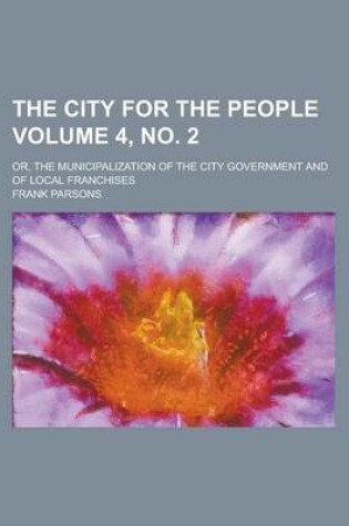 Cover of The City for the People; Or, the Municipalization of the City Government and of Local Franchises Volume 4, No. 2