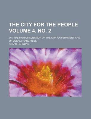 Book cover for The City for the People; Or, the Municipalization of the City Government and of Local Franchises Volume 4, No. 2