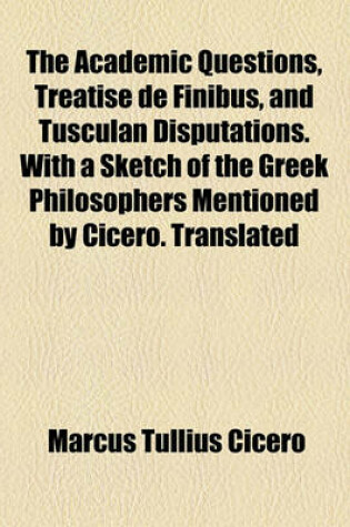 Cover of The Academic Questions, Treatise de Finibus, and Tusculan Disputations. with a Sketch of the Greek Philosophers Mentioned by Cicero. Translated