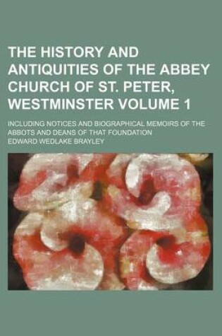 Cover of The History and Antiquities of the Abbey Church of St. Peter, Westminster Volume 1; Including Notices and Biographical Memoirs of the Abbots and Deans of That Foundation