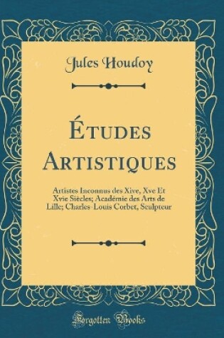 Cover of Études Artistiques: Artistes Inconnus des Xive, Xve Et Xvie Siècles; Académie des Arts de Lille; Charles-Louis Corbet, Sculpteur (Classic Reprint)