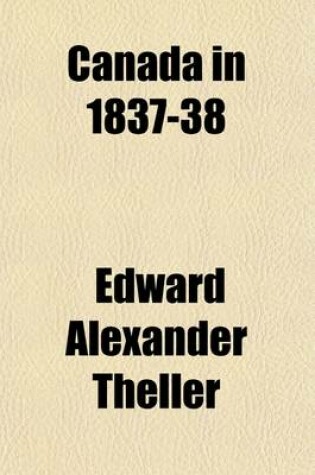 Cover of Canada in 1837-38 (Volume 1); Showing, by Historical Facts, the Causes of the Late Attempted Revolution, and of Its Failure the Present Condition of the People, and Their Future Prospects, Together with the Personal Adventures of the Author, and Others Who