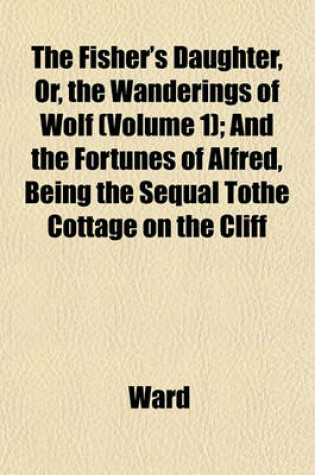 Cover of The Fisher's Daughter, Or, the Wanderings of Wolf (Volume 1); And the Fortunes of Alfred, Being the Sequal Tothe Cottage on the Cliff