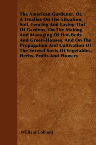 Cover of The American Gardener, Or, A Treatise On The Situation, Soil, Fencing And Laying-Out Of Gardens, On The Making And Managing Of Hot-Beds And Green-Houses, And On The Propagation And Cultivation Of The Sereral Sorts Of Vegetables, Herbs, Fruits And Flowers