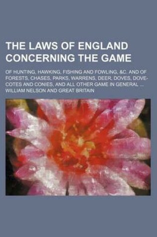 Cover of The Laws of England Concerning the Game; Of Hunting, Hawking, Fishing and Fowling, &C. and of Forests, Chases, Parks, Warrens, Deer, Doves, Dove-Cotes and Conies, and All Other Game in General ...