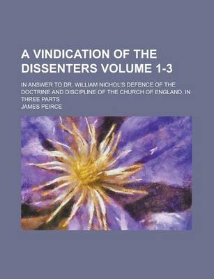 Book cover for A Vindication of the Dissenters; In Answer to Dr. William Nichol's Defence of the Doctrine and Discipline of the Church of England. in Three Parts Volume 1-3