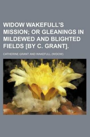 Cover of Widow Wakefull's Mission; Or Gleanings in Mildewed and Blighted Fields [By C. Grant].