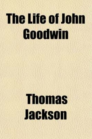 Cover of The Life of John Goodwin; Comprising an Account of the Controversies in Which He Was Engaged in Defence of Universal Toleration in Matters of Religion, and of the Universal Redemption of Mankind by the Death of Christ with a Review of Several Public Transactio