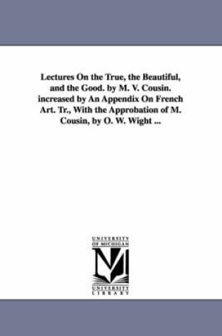 Cover of Lectures On the True, the Beautiful, and the Good. by M. V. Cousin. increased by An Appendix On French Art. Tr., With the Approbation of M. Cousin, by O. W. Wight ...