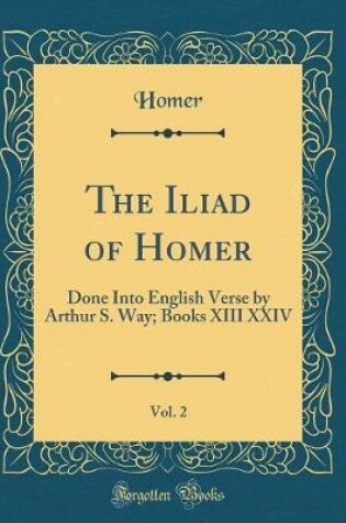 Cover of The Iliad of Homer, Vol. 2: Done Into English Verse by Arthur S. Way; Books XIII XXIV (Classic Reprint)