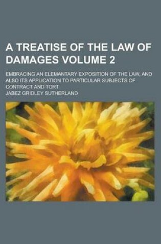 Cover of A Treatise of the Law of Damages; Embracing an Elemantary Exposition of the Law, and Also Its Application to Particular Subjects of Contract and Tort Volume 2
