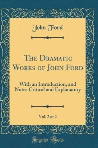 Cover of The Dramatic Works of John Ford, Vol. 2 of 2: With an Introduction, and Notes Critical and Explanatory (Classic Reprint)