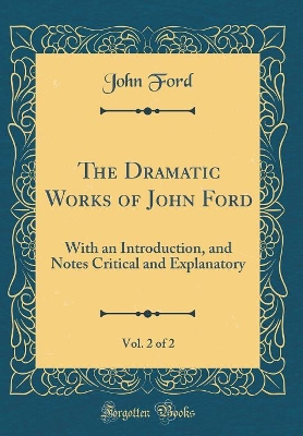 Book cover for The Dramatic Works of John Ford, Vol. 2 of 2: With an Introduction, and Notes Critical and Explanatory (Classic Reprint)