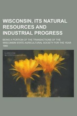 Cover of Wisconsin, Its Natural Resources and Industrial Progress; Being a Portion of the Transactions of the Wisconsin State Agricultural Society for the Year 1860