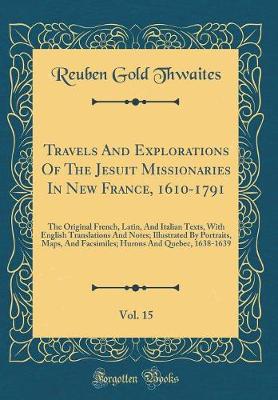 Book cover for Travels And Explorations Of The Jesuit Missionaries In New France, 1610-1791, Vol. 15: The Original French, Latin, And Italian Texts, With English Translations And Notes; Illustrated By Portraits, Maps, And Facsimiles; Hurons And Quebec, 1638-1639