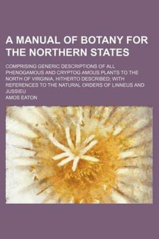 Cover of A Manual of Botany for the Northern States; Comprising Generic Descriptions of All Phenogamous and Cryptog Amous Plants to the North of Virginia, Hitherto Described with References to the Natural Orders of Linneus and Jussieu