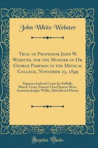 Cover of Trial of Professor John W. Webster, for the Murder of Dr. George Parkman in the Medical College, November 23, 1849: Supreme Judicial Court for Suffolk, March Term; Present Chief Justice Shaw, Associate Judges Wilde, Metcalf and Dewey (Classic Reprint)