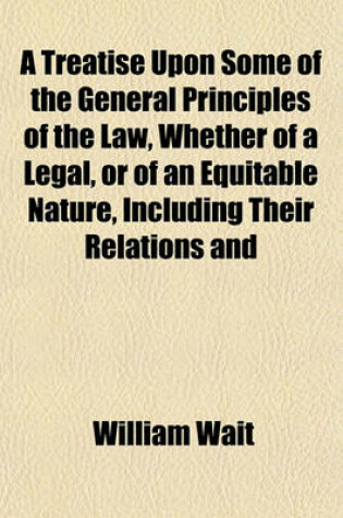 Cover of A Treatise Upon Some of the General Principles of the Law, Whether of a Legal, or of an Equitable Nature, Including Their Relations and