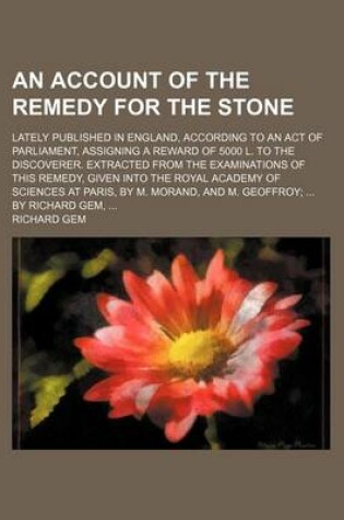 Cover of An Account of the Remedy for the Stone; Lately Published in England, According to an Act of Parliament, Assigning a Reward of 5000 L. to the Discoverer. Extracted from the Examinations of This Remedy, Given Into the Royal Academy of Sciences at Paris, by M. M