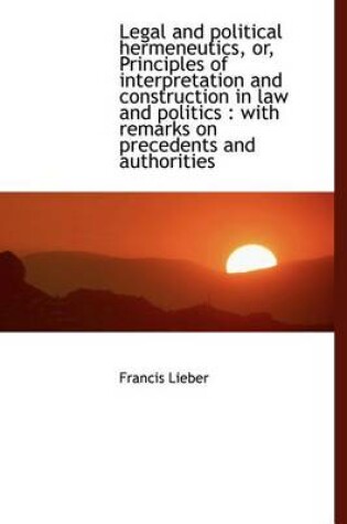 Cover of Legal and Political Hermeneutics, Or, Principles of Interpretation and Construction in Law and Polit
