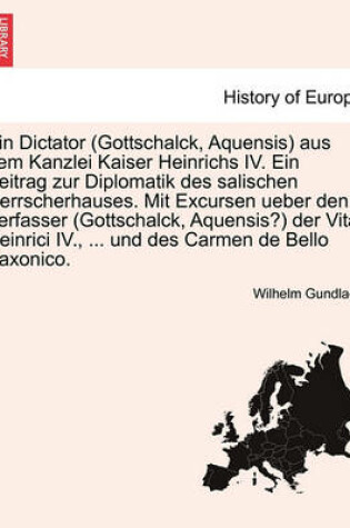 Cover of Ein Dictator (Gottschalck, Aquensis) Aus Dem Kanzlei Kaiser Heinrichs IV. Ein Beitrag Zur Diplomatik Des Salischen Herrscherhauses. Mit Excursen Ueber Den Verfasser (Gottschalck, Aquensis?) Der Vita Heinrici IV., ... Und Des Carmen de Bello Saxonico.