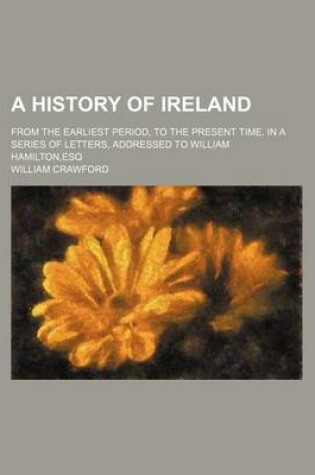 Cover of A History of Ireland (Volume 1); From the Earliest Period, to the Present Time. in a Series of Letters, Addressed to William Hamilton, Esq