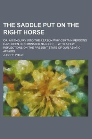 Cover of The Saddle Put on the Right Horse; Or, an Enquiry Into the Reason Why Certain Persons Have Been Denominated Nabobs with a Few Reflections on the Present State of Our Asiatic Affairs